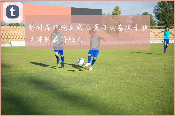 替补席双枪发威杰曼与赵睿联手助力球队赢得胜利
