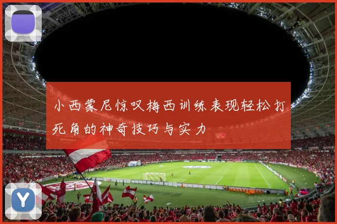 小西蒙尼惊叹梅西训练表现轻松打死角的神奇技巧与实力