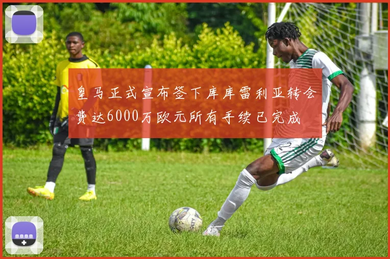 皇马正式宣布签下库库雷利亚转会费达6000万欧元所有手续已完成