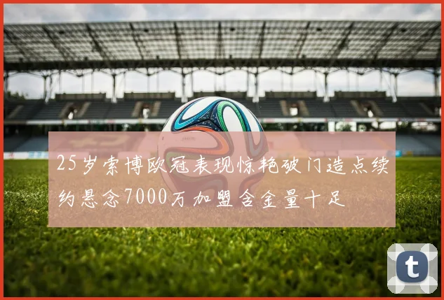 25岁索博欧冠表现惊艳破门造点续约悬念7000万加盟含金量十足
