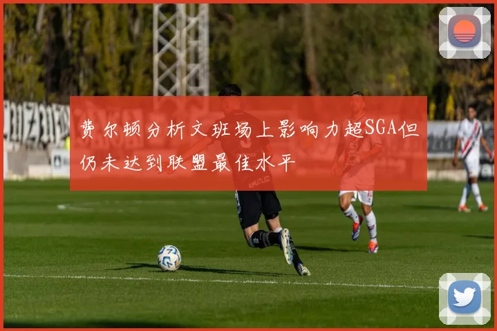 费尔顿分析文班场上影响力超SGA但仍未达到联盟最佳水平