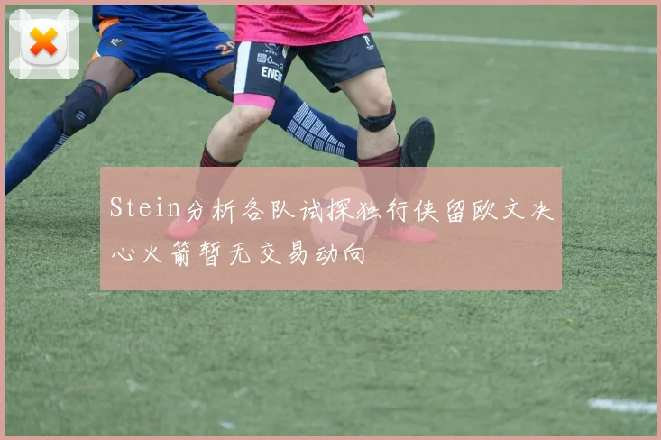 Stein分析各队试探独行侠留欧文决心火箭暂无交易动向