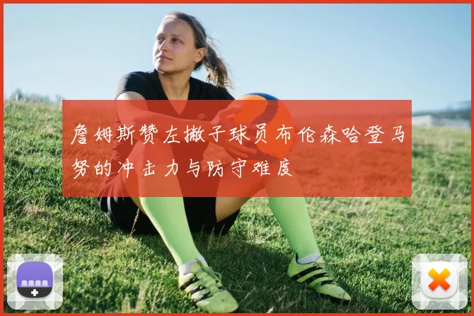 詹姆斯赞左撇子球员布伦森哈登马努的冲击力与防守难度