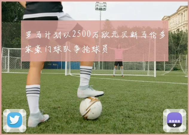 罗马计划以2500万欧元买断马伦多家豪门球队争抢球员