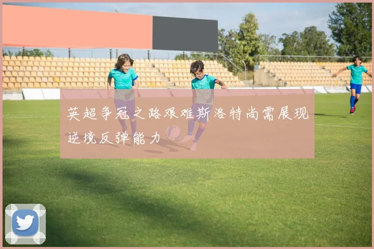 英超争冠之路艰难斯洛特尚需展现逆境反弹能力