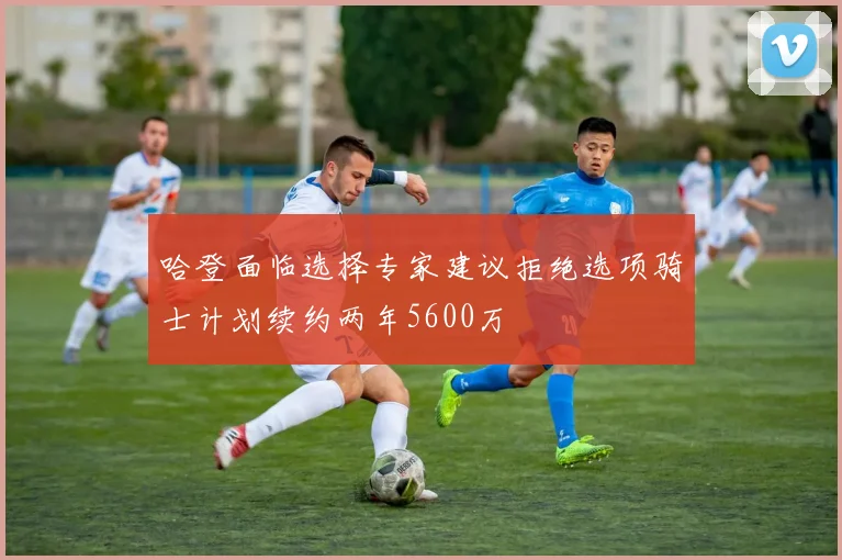 哈登面临选择专家建议拒绝选项骑士计划续约两年5600万