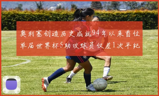 奥利塞创造历史成就94年以来首位单届世界杯5助攻球员仅差1次平纪录