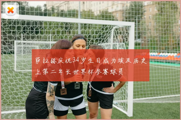 萨拉赫庆祝34岁生日成为埃及历史上第二年长世界杯参赛球员