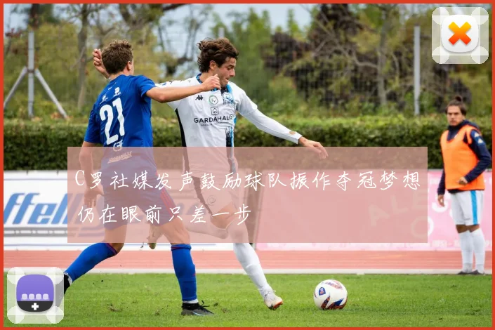 C罗社媒发声鼓励球队振作夺冠梦想仍在眼前只差一步