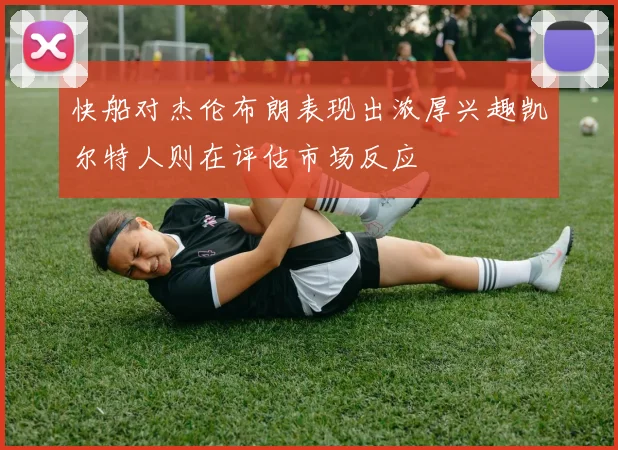 快船对杰伦布朗表现出浓厚兴趣凯尔特人则在评估市场反应