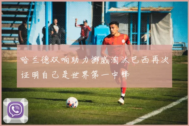 哈兰德双响助力挪威淘汰巴西再次证明自己是世界第一中锋