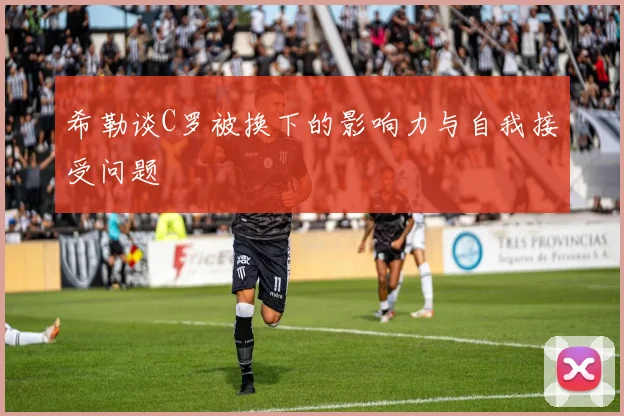 希勒谈C罗被换下的影响力与自我接受问题