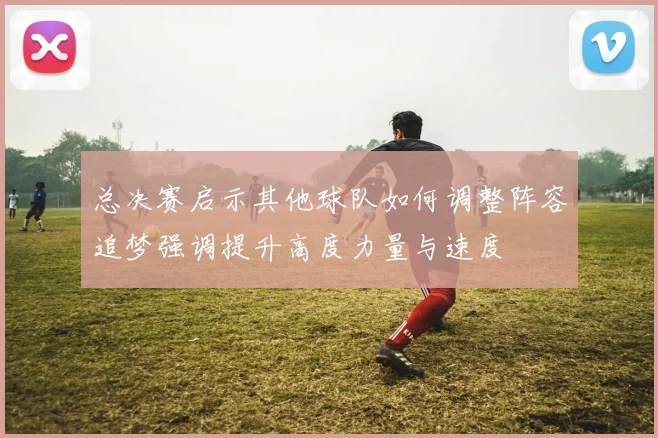 总决赛启示其他球队如何调整阵容追梦强调提升高度力量与速度