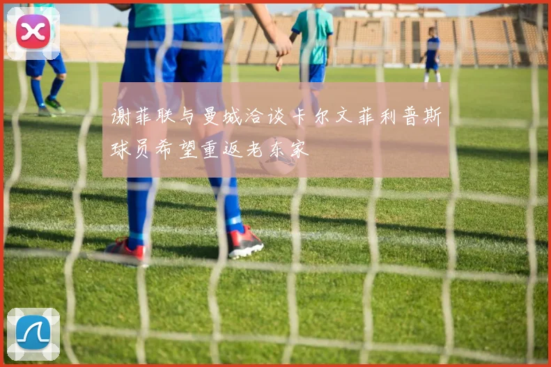 谢菲联与曼城洽谈卡尔文菲利普斯球员希望重返老东家