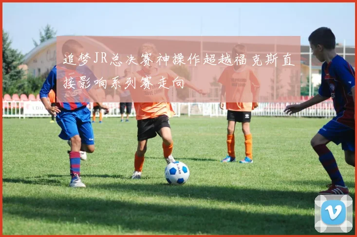 追梦JR总决赛神操作超越福克斯直接影响系列赛走向