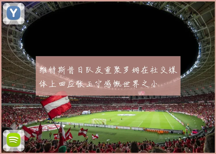 维特斯昔日队友重聚罗姆在社交媒体上回应张玉宁感慨世界之小