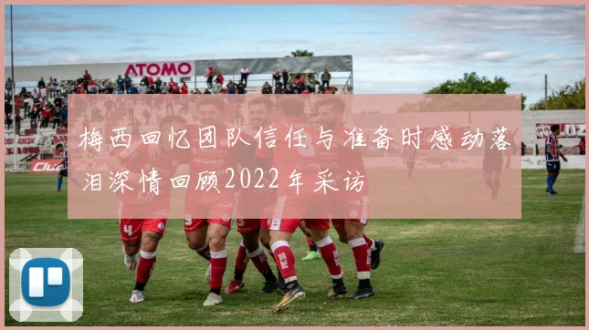 梅西回忆团队信任与准备时感动落泪深情回顾2022年采访