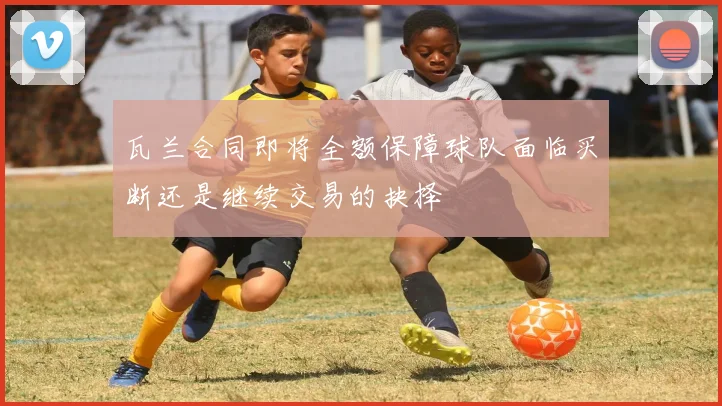瓦兰合同即将全额保障球队面临买断还是继续交易的抉择