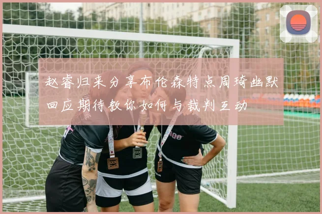 赵睿归来分享布伦森特点周琦幽默回应期待教你如何与裁判互动