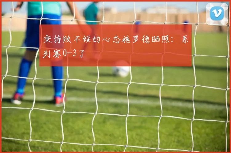 秉持败不馁的心态施罗德晒照：系列赛0-3了